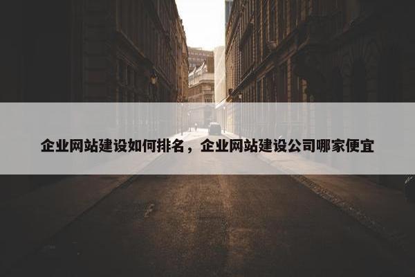 企业网站建设如何排名，企业网站建设公司哪家便宜