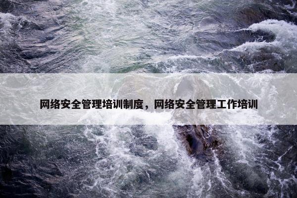 网络安全管理培训制度，网络安全管理工作培训