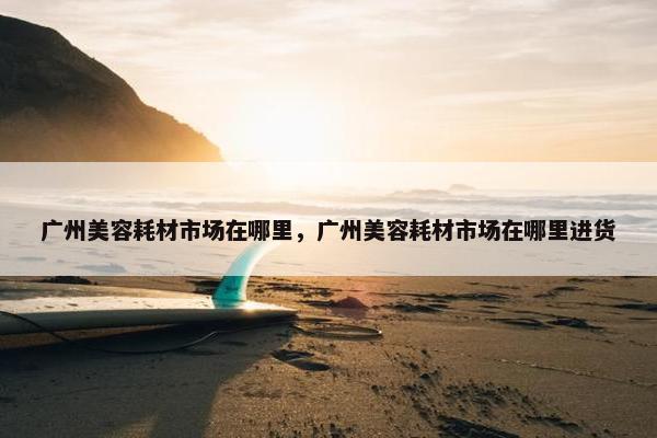 广州美容耗材市场在哪里，广州美容耗材市场在哪里进货