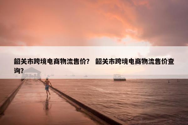 韶关市跨境电商物流售价？ 韶关市跨境电商物流售价查询？