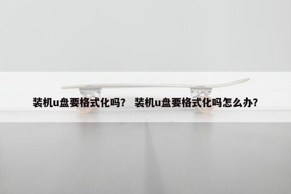 装机u盘要格式化吗？ 装机u盘要格式化吗怎么办？