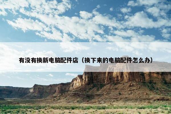 有没有换新电脑配件店（换下来的电脑配件怎么办）