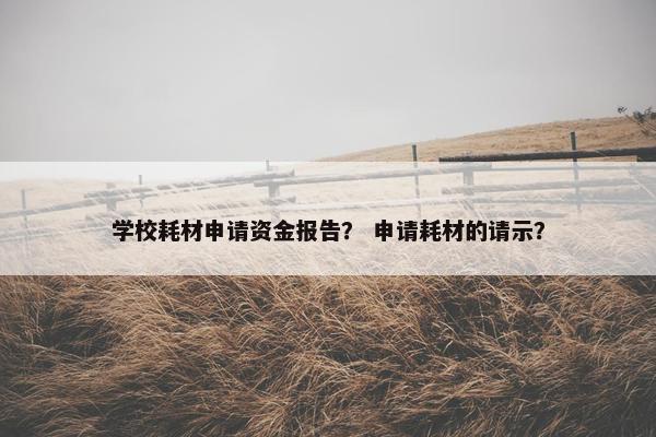 学校耗材申请资金报告？ 申请耗材的请示？