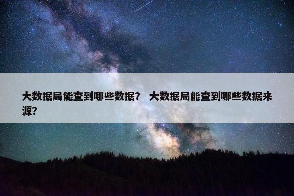 大数据局能查到哪些数据？ 大数据局能查到哪些数据来源？