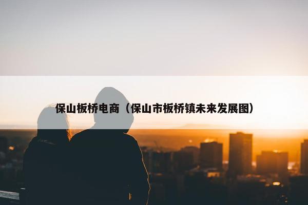 保山板桥电商（保山市板桥镇未来发展图）