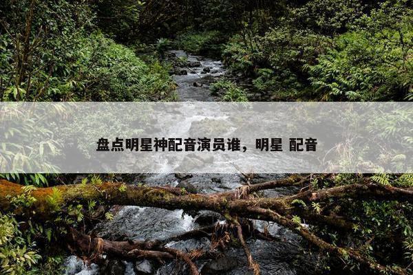 盘点明星神配音演员谁，明星 配音