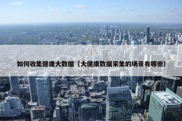 如何收集健康大数据（大健康数据采集的场景有哪些）