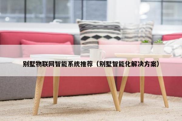 别墅物联网智能系统推荐（别墅智能化解决方案）