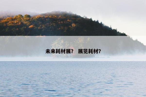 未来耗材展？ 展览耗材？