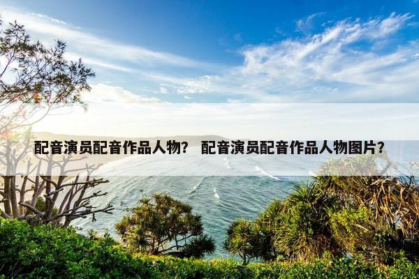 配音演员配音作品人物？ 配音演员配音作品人物图片？