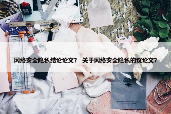 网络安全隐私结论论文？ 关于网络安全隐私的议论文？