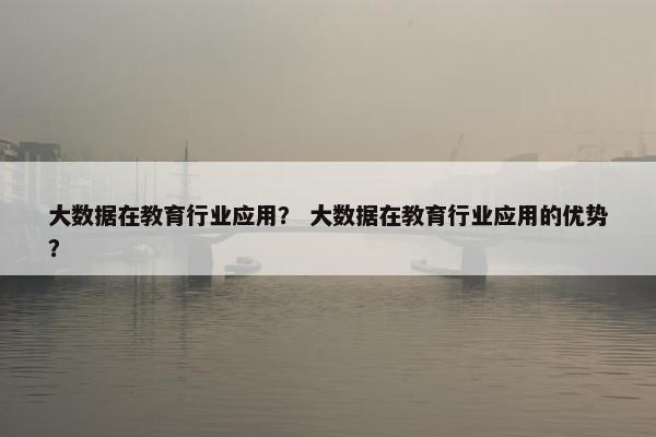 大数据在教育行业应用？ 大数据在教育行业应用的优势？