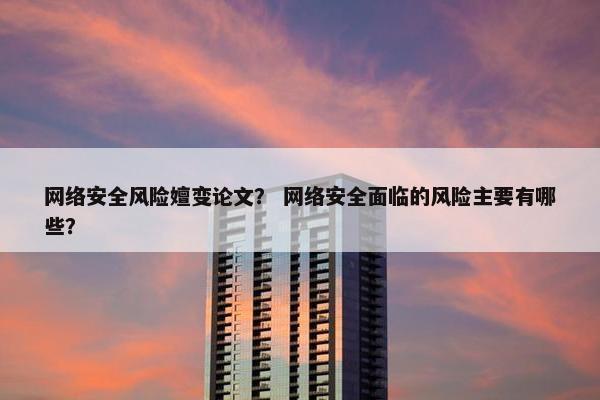 网络安全风险嬗变论文？ 网络安全面临的风险主要有哪些？