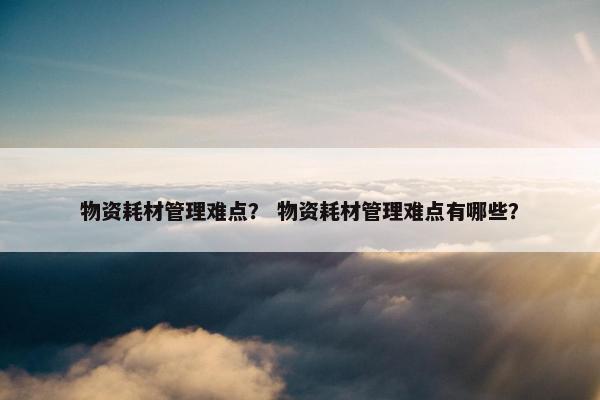 物资耗材管理难点？ 物资耗材管理难点有哪些？