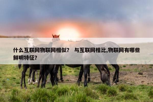 什么互联网物联网相似？ 与互联网相比,物联网有哪些鲜明特征？