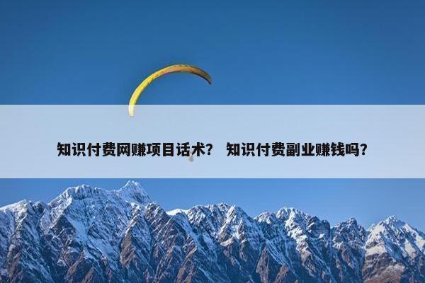 知识付费网赚项目话术？ 知识付费副业赚钱吗？