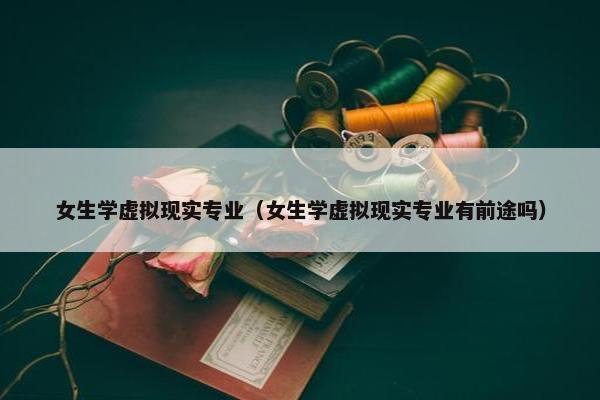 女生学虚拟现实专业（女生学虚拟现实专业有前途吗）