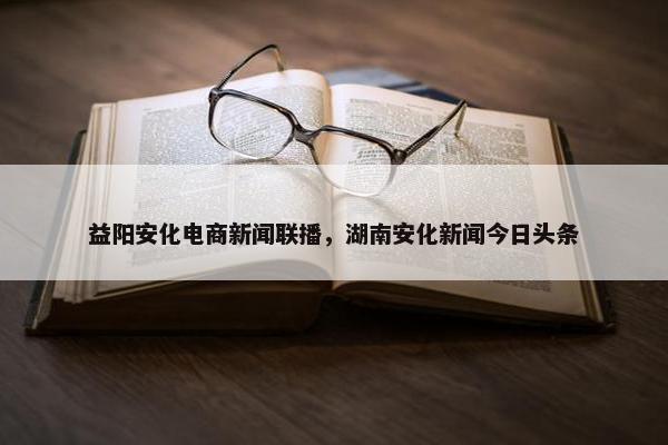 益阳安化电商新闻联播，湖南安化新闻今日头条