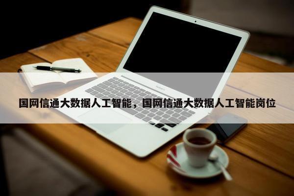 国网信通大数据人工智能，国网信通大数据人工智能岗位