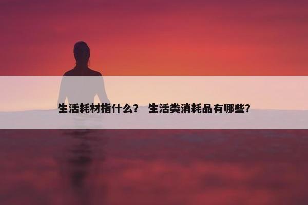 生活耗材指什么？ 生活类消耗品有哪些？