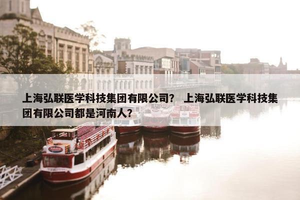 上海弘联医学科技集团有限公司？ 上海弘联医学科技集团有限公司都是河南人？