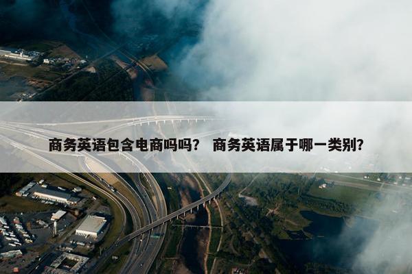 商务英语包含电商吗吗？ 商务英语属于哪一类别？