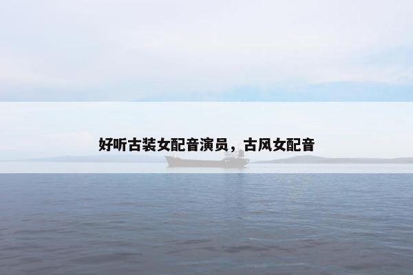 好听古装女配音演员，古风女配音