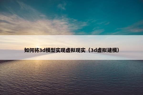 如何将3d模型实现虚拟现实（3d虚拟建模）