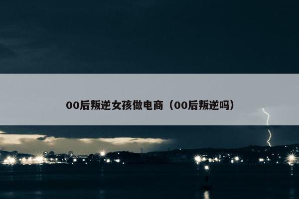 00后叛逆女孩做电商（00后叛逆吗）