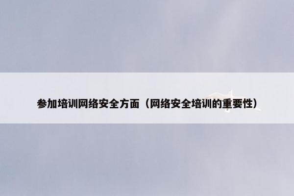 参加培训网络安全方面（网络安全培训的重要性）