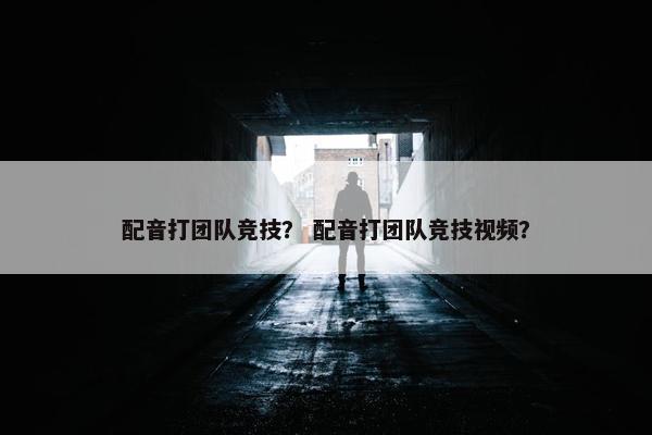 配音打团队竞技？ 配音打团队竞技视频？