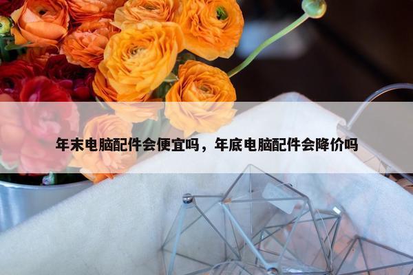 年末电脑配件会便宜吗，年底电脑配件会降价吗
