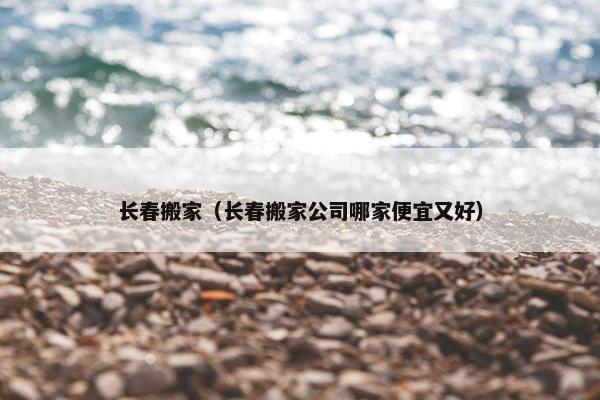 长春搬家（长春搬家公司哪家便宜又好）