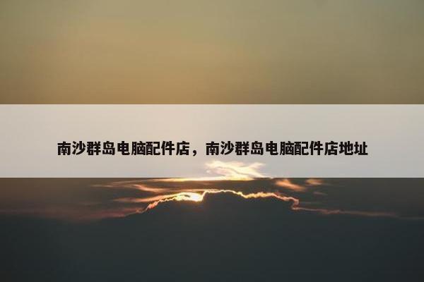 南沙群岛电脑配件店，南沙群岛电脑配件店地址