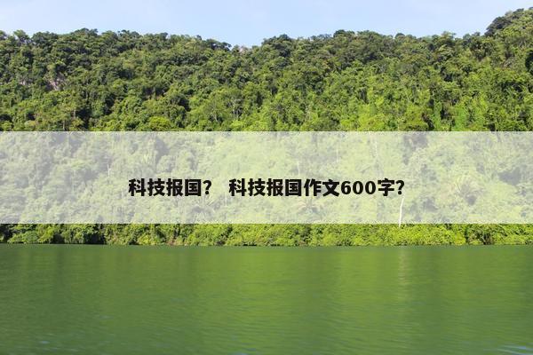 科技报国？ 科技报国作文600字？