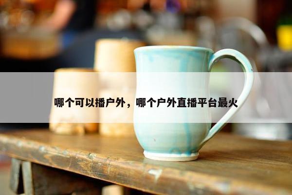 哪个可以播户外，哪个户外直播平台最火