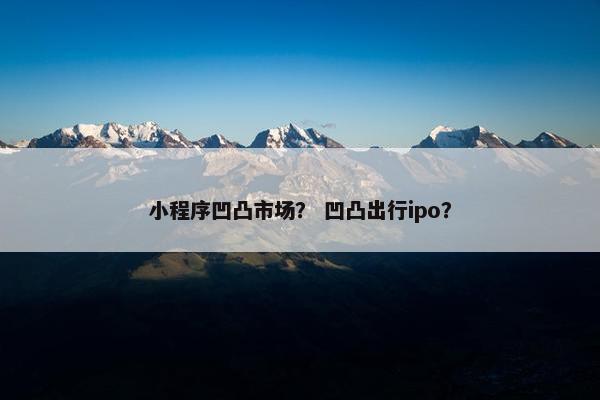 小程序凹凸市场？ 凹凸出行ipo？