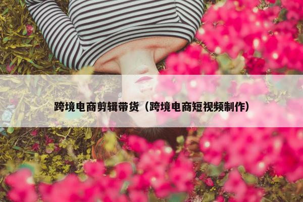 跨境电商剪辑带货（跨境电商短视频制作）