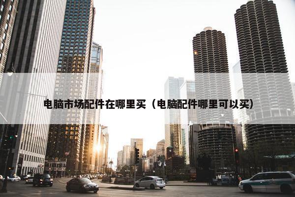 电脑市场配件在哪里买（电脑配件哪里可以买）
