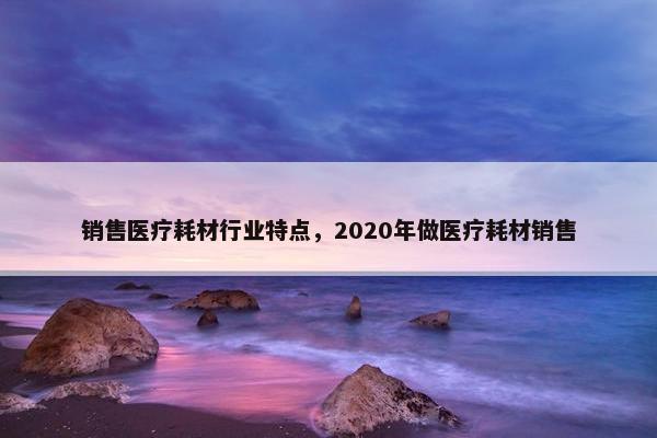 销售医疗耗材行业特点，2020年做医疗耗材销售