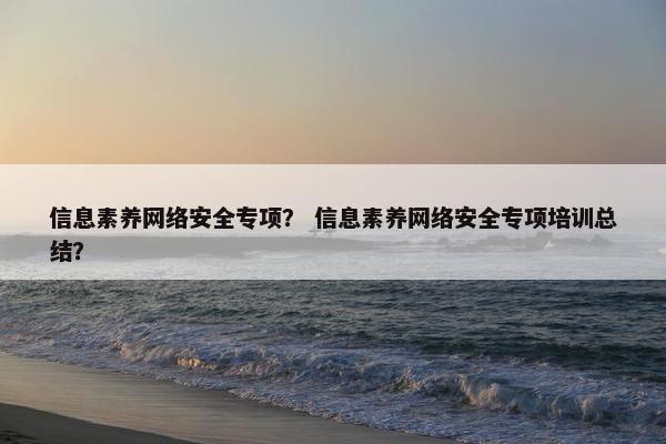 信息素养网络安全专项？ 信息素养网络安全专项培训总结？