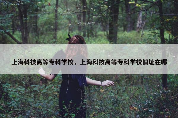 上海科技高等专科学校，上海科技高等专科学校旧址在哪