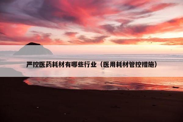 严控医药耗材有哪些行业（医用耗材管控措施）