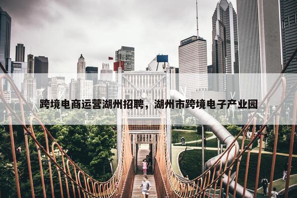 跨境电商运营湖州招聘，湖州市跨境电子产业园