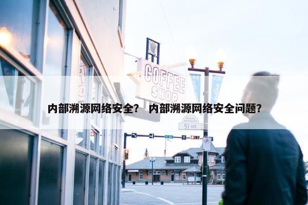 内部溯源网络安全？ 内部溯源网络安全问题？