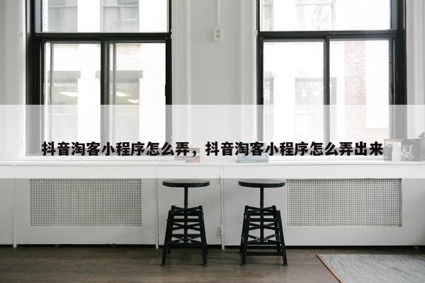 抖音淘客小程序怎么弄，抖音淘客小程序怎么弄出来