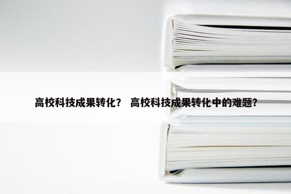 高校科技成果转化？ 高校科技成果转化中的难题？