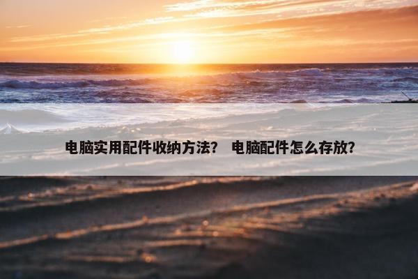 电脑实用配件收纳方法？ 电脑配件怎么存放？