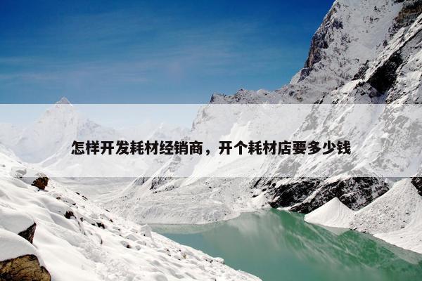 怎样开发耗材经销商，开个耗材店要多少钱