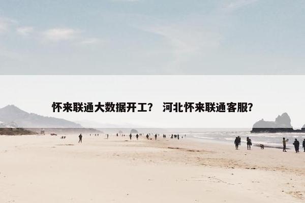 怀来联通大数据开工？ 河北怀来联通客服？
